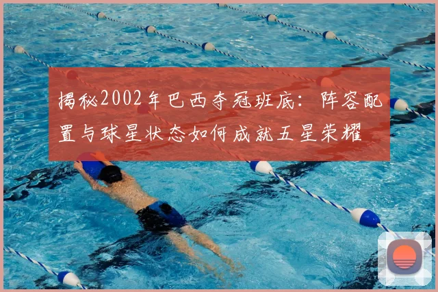 揭秘2002年巴西夺冠班底：阵容配置与球星状态如何成就五星荣耀