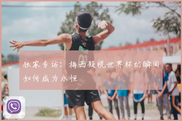 独家专访：梅西凝视世界杯的瞬间如何成为永恒