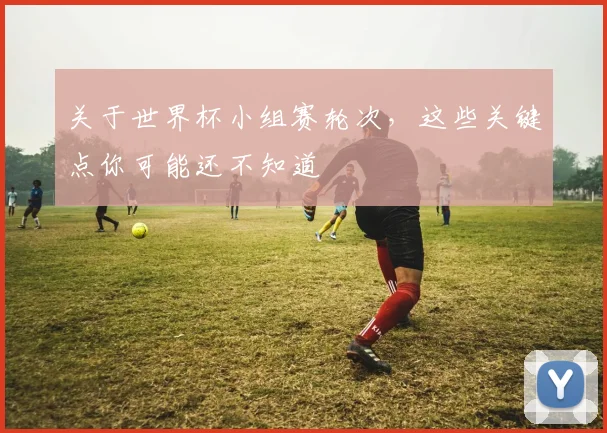 关于世界杯小组赛轮次,这些关键点你可能还不知道