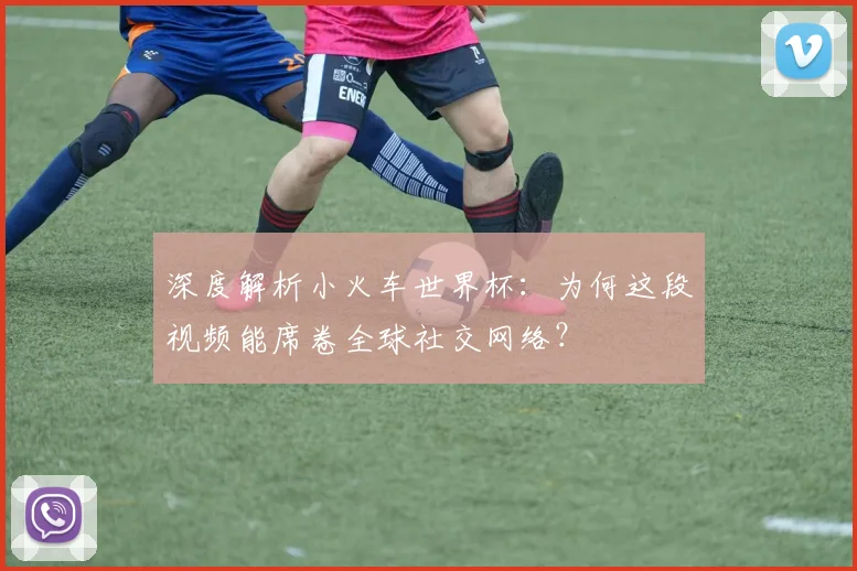 深度解析小火车世界杯：为何这段视频能席卷全球社交网络？