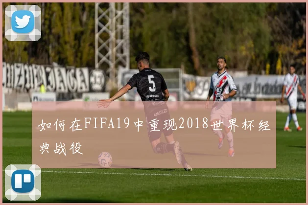 如何在FIFA19中重现2018世界杯经典战役