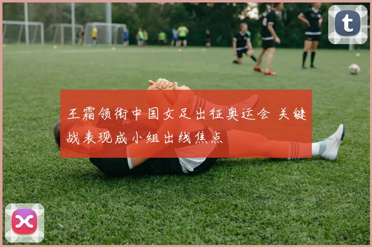 王霜领衔中国女足出征奥运会 关键战表现成小组出线焦点