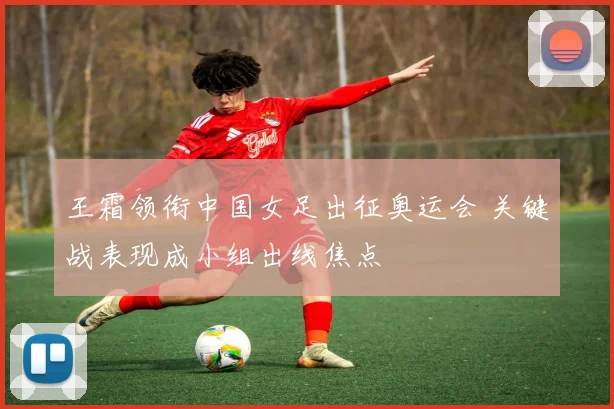 王霜领衔中国女足出征奥运会 关键战表现成小组出线焦点