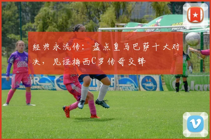 经典永流传：盘点皇马巴萨十大对决，见证梅西C罗传奇交锋