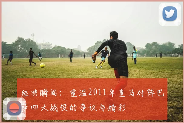 经典瞬间：重温2011年皇马对阵巴萨四大战役的争议与精彩