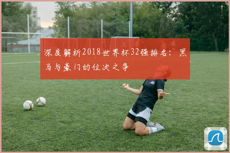 深度解析2018世界杯32强排名：黑马与豪门的位次之争